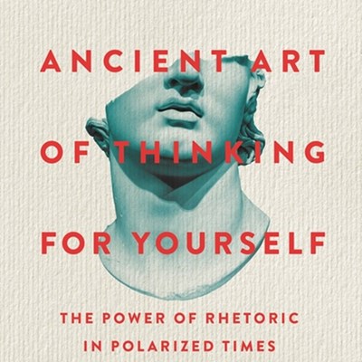 The Ancient Art of Thinking for Yourself: The Power of Rhetoric in Polarized Times